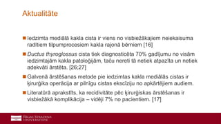 32
 Iedzimta mediālā kakla cista ir viens no visbiežākajiem neiekaisuma
radītiem tilpumprocesiem kakla rajonā bērniem [16]
 Ductus thyroglossus cista tiek diagnosticēta 70% gadījumu no visām
iedzimtajām kakla patoloģijām, taču nereti tā netiek atpazīta un netiek
adekvāti ārstēta. [26;27]
 Galvenā ārstēšanas metode pie iedzimtas kakla mediālās cistas ir
ķirurģika operācija ar pilnīgu cistas ekscīziju no apkārtējiem audiem.
 Literatūrā aprakstīts, ka recidivitāte pēc ķirurģiskas ārstēšanas ir
visbiežākā komplikācija – vidēji 7% no pacientiem. [17]
Aktualitāte
 