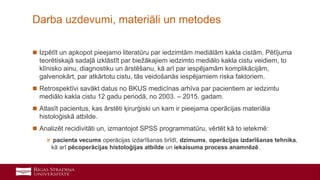 34
 Izpētīt un apkopot pieejamo literatūru par iedzimtām mediālām kakla cistām. Pētījuma
teorētiskajā sadaļā izklāstīt par biežākajiem iedzimto mediālo kakla cistu veidiem, to
klīnisko ainu, diagnostiku un ārstēšanu, kā arī par iespējamām komplikācijām,
galvenokārt, par atkārtotu cistu, tās veidošanās iespējamiem riska faktoriem.
 Retrospektīvi savākt datus no BKUS medicīnas arhīva par pacientiem ar iedzimtu
mediālo kakla cistu 12 gadu periodā, no 2003. – 2015. gadam.
 Atlasīt pacientus, kas ārstēti ķirurģiski un kam ir pieejama operācijas materiāla
histoloģiskā atbilde.
 Analizēt recidivitāti un, izmantojot SPSS programmatūru, vērtēt kā to ietekmē:
» pacienta vecums operācijas izdarīšanas brīdī, dzimums, operācijas izdarīšanas tehnika,
kā arī pēcoperācijas histoloģijas atbilde un iekaisuma process anamnēzē.
Darba uzdevumi, materiāli un metodes
 