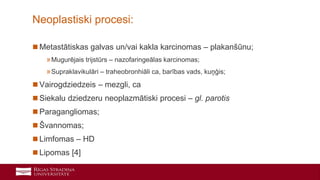 4
 Metastātiskas galvas un/vai kakla karcinomas – plakanšūnu;
»Mugurējais trijstūrs – nazofaringeālas karcinomas;
»Supraklavikulāri – traheobronhiāli ca, barības vads, kuņģis;
 Vairogdziedzeis – mezgli, ca
 Siekalu dziedzeru neoplazmātiski procesi – gl. parotis
 Paragangliomas;
 Švannomas;
 Limfomas – HD
 Lipomas [4]
Neoplastiski procesi:
 