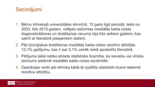 41
1. Bērnu klīniskajā universitātes slimnīcā, 12 gadu ilgā periodā, laikā no
2003. līdz 2015 gadam, vidējais iedzimtas mediālās kakla cistas
diagnosticēšanas un ārstēšanas vecums bija līdz sešiem gadiem, kas
sakrīt ar literatūrā pieejamiem datiem.
2. Pēc ķirurģiskas ārstēšanas mediālās kakla cistas recidīvs attīstījās
12,1% gadījumu, kas ir par 5,1% vairāk nekā aprakstīts literatūrā.
3. Pētījuma laikā netika atrasta statistiska ticamība, ka sieviešu vai vīriešu
dzimums ietekmē mediālās kakla cistas recidivitāti.
4. Operācijas veids jeb tehnika kādā tā izpildīta statistiski ticami ietekmē
recidīva attīstību.
Secinājumi
 