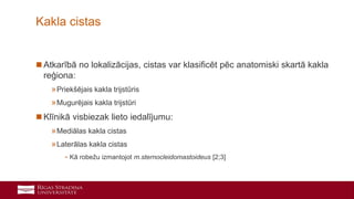 8
 Atkarībā no lokalizācijas, cistas var klasificēt pēc anatomiski skartā kakla
reģiona:
»Priekšējais kakla trijstūris
»Mugurējais kakla trijstūri
 Klīnikā visbiezak lieto iedalījumu:
»Mediālas kakla cistas
»Laterālas kakla cistas
- Kā robežu izmantojot m.sternocleidomastoideus [2;3]
Kakla cistas
 