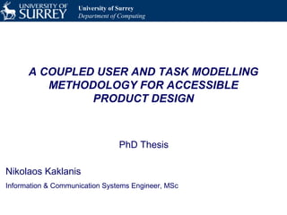 University of Surrey
Department of Computing
A COUPLED USER AND TASK MODELLING
METHODOLOGY FOR ACCESSIBLE
PRODUCT DESIGN
PhD Thesis
Nikolaos Kaklanis
Information & Communication Systems Engineer, MSc
 