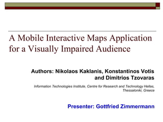 A Mobile Interactive Maps Application
for a Visually Impaired Audience
Presenter: Gottfried Zimmermann
Information Technologies Institute, Centre for Research and Technology Hellas,
Thessaloniki, Greece
Authors: Nikolaos Kaklanis, Konstantinos Votis
and Dimitrios Tzovaras
 