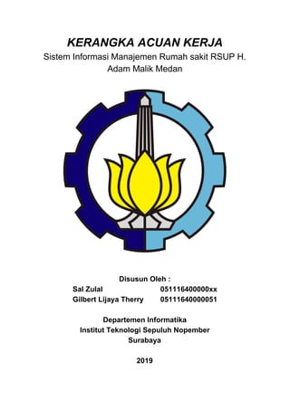 KERANGKA ACUAN KERJA
Sistem Informasi Manajemen Rumah sakit RSUP H.
Adam Malik Medan
Disusun Oleh :
Sal Zulal 051116400000xx
Gilbert Lijaya Therry 05111640000051
Departemen Informatika
Institut Teknologi Sepuluh Nopember
Surabaya
2019
 