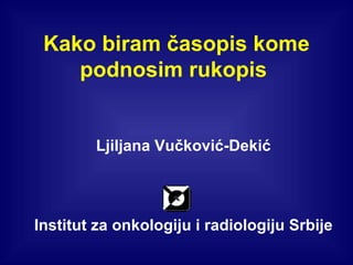 Kako biram časopis kome podnosim rukopis  Ljiljana Vučković-Dekić Institut za onkologiju i radiologiju Srbije 