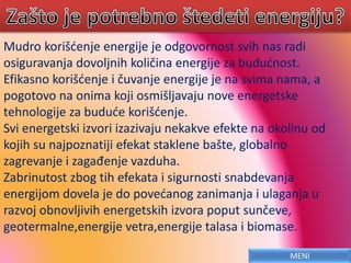 Mudro korišćenje energije je odgovornost svih nas radi
osiguravanja dovoljnih količina energije za budućnost.
Efikasno korišćenje i čuvanje energije je na svima nama, a
pogotovo na onima koji osmišljavaju nove energetske
tehnologije za buduće korišćenje.
Svi energetski izvori izazivaju nekakve efekte na okolinu od
kojih su najpoznatiji efekat staklene bašte, globalno
zagrevanje i zagađenje vazduha.
Zabrinutost zbog tih efekata i sigurnosti snabdevanja
energijom dovela je do povećanog zanimanja i ulaganja u
razvoj obnovljivih energetskih izvora poput sunčeve,
geotermalne,energije vetra,energije talasa i biomase.
MENI
 