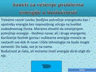 Trebamo razviti naviku štedljive potrošnje energenata kao i
upotrebu energije bez nepovoljnog uticaja na kvalitet
svakodnevnog života. Moramo shvatiti da smanjenjem
potrošnje energije - štedimo novac ali i druge energente.
Korišćenje fosilnih goriva i nuklearne energije moraće se
nastaviti sve dok ih nove i čišće tehnologije ne budu mogle
zameniti. Do tada, sve je na nama.
Budućnost je naša, ali moramo imati energije da bi stigli do
nje.
MENI
 