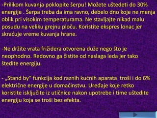-Prilikom kuvanja poklopite šerpu! Možete uštedeti do 30%
energije . Šerpa treba da ima ravno, debelo dno koje ne menja
oblik pri visokim temperaturama. Ne stavljajte nikad malu
posudu na veliku grejnu ploču. Koristite ekspres lonac jer
skraćuje vreme kuvanja hrane.
-Ne držite vrata frižidera otvorena duže nego što je
neophodno. Redovno ga čistite od naslaga leda jer tako
štedite energiju.
- „Stand by“ funkcija kod raznih kućnih aparata troši i do 6%
električne energije u domaćinstvu. Uređaje koje retko
koristite isključite iz utičnice nakon upotrebe i time uštedite
energiju koja se troši bez efekta.
 