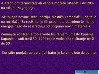 -Ugradnjom termostatskih ventila možete uštedeti i do 20%
na računu za grejanje.
-Skupljajte novine, staru hartiju, plastičnu ambalažu - dajte ih
na reciklažu! Za recikliranje tih predmeta potrebno je manje
energije nego da se izrađuju od potpuno novih materijala.
-Smanjite korišćenje tople vode tuširanjem umesto kupanja.
Kupanje u kadi troši 80 -120 l tople vode, dok tuširanje troši
do 50 l.
-Koristite punjače za baterije i baterije koje možete da punite.
 