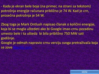 Zbog toga je Mark Ontlush napisao članak o količini energije,
koja bi se mogla uštedeti ako bi Google imao crnu pozadinu
umesto bele i ta ušteda bi bila približno 750 MW sati
godišnje.
Google je odmah napravio crnu verziju svoga pretraživača koja
se zove Blackle.com
- Kada je ekran bele boje (na primer, na strani sa tekstom)
potrošnja energije računara približno je 74 W. Kad je crn,
prosečna potrošnja je 54 W.
MENI
 