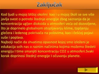 Kod ljudi u mojoj bližoj okolini kao i u mojoj školi se sve više
javlja svest o potrebi štednje energije zbog saznanja da je
koncentracija ugljen dioksida u atmosferi veća od dozvoljene,
što je doprinelo globalnom otopljavanju klime, topljenju
glečera i ledenog pokrivača na polovima, kao i češćoj pojavi
suše i poplava.
Najbolji način da shvatimo opasnost kojoj smo izloženi je
edukacija svih nas o raznim načinima kojima možemo štedeti
energiju I time smanjiti koncentraciju CO2 u atmosferi.Svaki
korak doprinosi štednji energije I očuvanju planete.
 