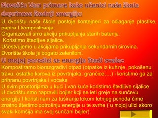 U dvorištu naše škole postoje kontejneri za odlaganje plastike,
papira I kompostiranje.
Organizovali smo akciju prikupljanja starih baterija.
Koristimo štedljive sijalice.
Učestvujemo u akcijama prikupljanja sekundarnih sirovina.
Dvorište škole je bogato zelenilom.
Kompostiramo biorazgradivi otpad (otpatke iz kuhinje, pokošenu
travu, ostatke korova iz povrtnjaka, grančice….) i koristimo ga za
prihranu povrtnjaka i voćaka
U svim prostorijama u kući i van kuće koristimo štedljive sijalice
U dvorištu smo napravili bojler koji se leti greje na sunčevu
energiju I koristi nam za tuširanje tokom letnjeg perioda čime
znatno štedimo potrošnju energije u te svrhe ( u mojoj ulici skoro
svaki komšija ima svoj sunčani bojler)
 