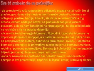 -da se malo više računa povede o odlaganju otpada na taj način što bi
grad mogao da na više mesta u mom naselju postavi kontejnere za
odlaganje plastike, hartije, limenki, stakla jer se velika količina tog
otpada jednom nedeljno odvozi na gradsku deponiju sa kućnim
otpadom, a da su nam kontejneri na raspolaganju - taj otpad bi odlazio
na reciklažu a ne na gradsku deponiju.
-da se više koristi energija biomase u Vojvodini. Upotreba biomase ne
doprinosi globalnom zatopljenju a nalazi se svuda oko nas (biljni ostaci
od poljoprivrednih kultura, đubrivo sa farmi stoke i živine…). Upotreba
biomase u energetici je prihvatljiva za okolinu jer se biomasa smanjuje,
reciklira i ponovno upotrebljava. Biomasa je i obnovljivi izvor energije jer
biljke koje stvaraju biomasu mogu rasti uvek iznova.
-kada bi svako od nas poštovao bar nekoliko saveta i načina uštede
energije iz ove prezentacije, doprineli bi lepšoj, čistijoj i zdravijoj planeti.
MENI
 