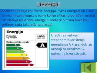 Koristite uređaje koji štede energiju. Svrha energetskih klasa
je informisanje kupca o tome koliko efikasno određeni uređaj
iskorišćava električnu energiju i vodu te o nivou buke koju
prilikom rada taj uređaj proizvodi.
Uređaji sa velikim
stepenom iskorištenja
energije su A klase, dok su
uređaji sa oznakom G
najmanje iskoristivosti.
 