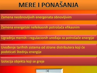 Zamena neobnovljivih energenata obnovljivim
Zamena energetski nefeikasnih potrošača efikasnim
Izolacija objekta koji se greje
Ugradnja mernih i regulacionih uređaja za potrošače energije
Uvođenje tarifnih sistema od strane distributera koji će
podsticati štednju energije
 
