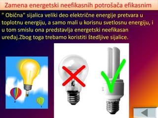 " Obična" sijalica veliki deo električne energije pretvara u
toplotnu energiju, a samo mali u korisnu svetlosnu energiju, i
u tom smislu ona predstavlja energetski neefikasan
uređaj.Zbog toga trebamo koristiti štedljive sijalice.
Zamena energetski neefikasnih potrošača efikasnim
 