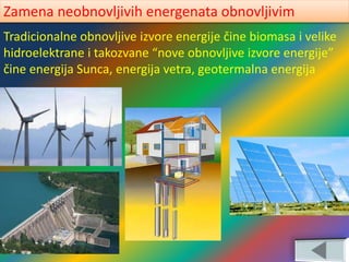 Tradicionalne obnovljive izvore energije čine biomasa i velike
hidroelektrane i takozvane “nove obnovljive izvore energije”
čine energija Sunca, energija vetra, geotermalna energija
Zamena neobnovljivih energenata obnovljivim
 