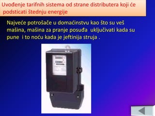 Uvođenje tarifnih sistema od strane distributera koji će
podsticati štednju energije
Najveće potrošače u domaćinstvu kao što su veš
mašina, mašina za pranje posuđa uključivati kada su
pune i to noću kada je jeftinija struja .
 