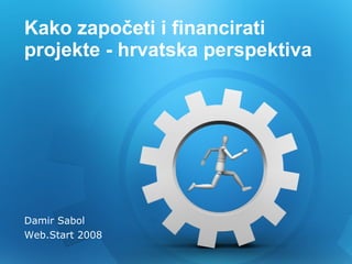K ako započeti i financirati   projekte  - hrvatska perspektiva Damir Sabol Web.Start 2008 