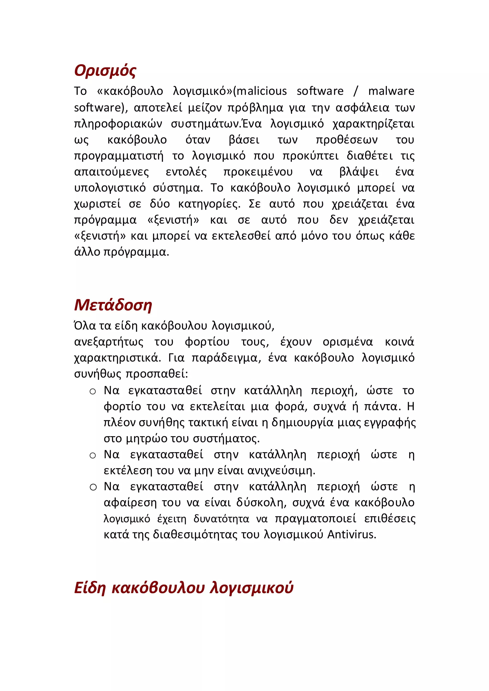Ορισμός
Το «κακόβουλο λογισμικό»(malicious software / malware
software), αποτελεί μείζον πρόβλημα για την ασφάλεια των
πληροφοριακών συστημάτων.Ένα λογισμικό χαρακτηρίζεται
ως κακόβουλο όταν βάσει των προθέσεων του
προγραμματιστή το λογισμικό που προκύπτει διαθέτει τις
απαιτούμενες εντολές προκειμένου να βλάψει ένα
υπολογιστικό σύστημα. Το κακόβουλο λογισμικό μπορεί να
χωριστεί σε δύο κατηγορίες. Σε αυτό που χρειάζεται ένα
πρόγραμμα «ξενιστή» και σε αυτό που δεν χρειάζεται
«ξενιστή» και μπορεί να εκτελεσθεί από μόνο του όπως κάθε
άλλο πρόγραμμα.
Μετάδοση
Όλα τα είδη κακόβουλου λογισµικού,
ανεξαρτήτως του φορτίου τους, έχουν ορισµένα κοινά
χαρακτηριστικά. Για παράδειγµα, ένα κακόβουλο λογισµικό
συνήθως προσπαθεί:
o Να εγκατασταθεί στην κατάλληλη περιοχή, ώστε το
φορτίο του να εκτελείται µια φορά, συχνά ή πάντα. Η
πλέον συνήθης τακτική είναι η δηµιουργία µιας εγγραφής
στο µητρώο του συστήµατος.
o Nα εγκατασταθεί στην κατάλληλη περιοχή ώστε η
εκτέλεση του να µην είναι ανιχνεύσιµη.
o Να εγκατασταθεί στην κατάλληλη περιοχή ώστε η
αφαίρεση του να είναι δύσκολη, συχνά ένα κακόβουλο
λογισµικό έχειτη δυνατότητα να πραγµατοποιεί επιθέσεις
κατά της διαθεσιµότητας του λογισµικού Antivirus.
Είδη κακόβουλου λογισμικού
 