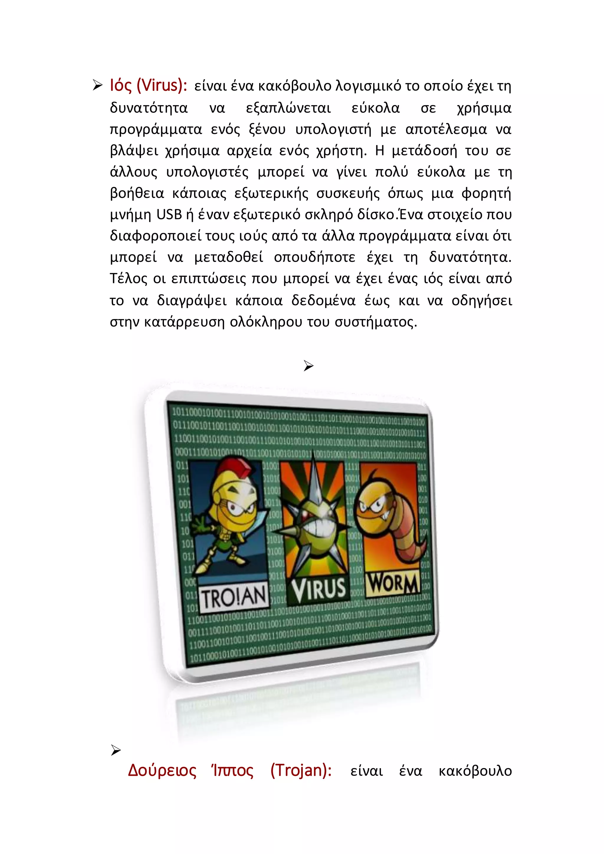  Ιός (Virus): είναι ένα κακόβουλο λογισμικό το οποίο έχει τη
δυνατότητα να εξαπλώνεται εύκολα σε χρήσιμα
προγράμματα ενός ξένου υπολογιστή με αποτέλεσμα να
βλάψει χρήσιμα αρχεία ενός χρήστη. Η μετάδοσή του σε
άλλους υπολογιστές μπορεί να γίνει πολύ εύκολα με τη
βοήθεια κάποιας εξωτερικής συσκευής όπως μια φορητή
μνήμη USB ή έναν εξωτερικό σκληρό δίσκο.Ένα στοιχείο που
διαφοροποιεί τους ιούς από τα άλλα προγράμματα είναι ότι
μπορεί να μεταδοθεί οπουδήποτε έχει τη δυνατότητα.
Τέλος οι επιπτώσεις που μπορεί να έχει ένας ιός είναι από
το να διαγράψει κάποια δεδομένα έως και να οδηγήσει
στην κατάρρευση ολόκληρου του συστήματος.


Δούρειος Ίππος (Trojan): είναι ένα κακόβουλο
 