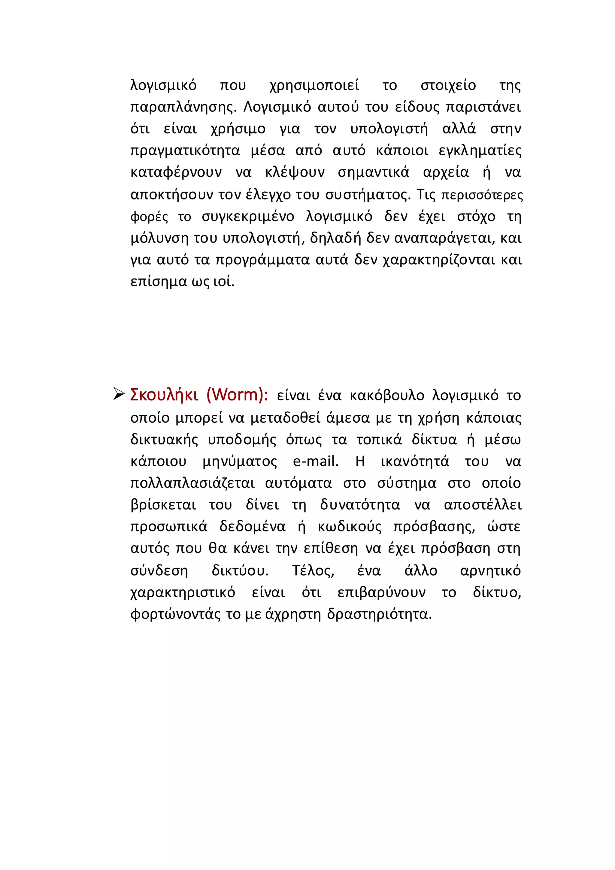 λογισμικό που χρησιμοποιεί το στοιχείο της
παραπλάνησης. Λογισμικό αυτού του είδους παριστάνει
ότι είναι χρήσιμο για τον υπολογιστή αλλά στην
πραγματικότητα μέσα από αυτό κάποιοι εγκληματίες
καταφέρνουν να κλέψουν σημαντικά αρχεία ή να
αποκτήσουν τον έλεγχο του συστήματος. Τις περισσότερες
φορές το συγκεκριμένο λογισμικό δεν έχει στόχο τη
μόλυνση του υπολογιστή, δηλαδή δεν αναπαράγεται, και
για αυτό τα προγράμματα αυτά δεν χαρακτηρίζονται και
επίσημα ως ιοί.
 Σκουλήκι (Worm): είναι ένα κακόβουλο λογισμικό το
οποίο μπορεί να μεταδοθεί άμεσα με τη χρήση κάποιας
δικτυακής υποδομής όπως τα τοπικά δίκτυα ή μέσω
κάποιου μηνύματος e-mail. Η ικανότητά του να
πολλαπλασιάζεται αυτόματα στο σύστημα στο οποίο
βρίσκεται του δίνει τη δυνατότητα να αποστέλλει
προσωπικά δεδομένα ή κωδικούς πρόσβασης, ώστε
αυτός που θα κάνει την επίθεση να έχει πρόσβαση στη
σύνδεση δικτύου. Τέλος, ένα άλλο αρνητικό
χαρακτηριστικό είναι ότι επιβαρύνουν το δίκτυο,
φορτώνοντάς το με άχρηστη δραστηριότητα.
 