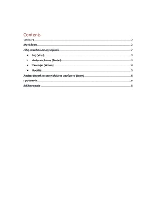 Contents
Ορισμός........................................................................................................................... 2
Μετάδοση....................................................................................................................... 2
Είδη κακόβουλου λογισμικού........................................................................................... 2
 Ιός (Virus):............................................................................................................ 3
 Δούρειος Ίππος (Trojan):....................................................................................... 3
 Σκουλήκι (Worm):.................................................................................................4
 Rootkit: ................................................................................................................ 5
Απάτες (Hoax) και ανεπιθύμητα μηνύματα (Spam)........................................................... 6
Προστασία....................................................................................................................... 6
Βιβλιογραφία .................................................................................................................. 8
 