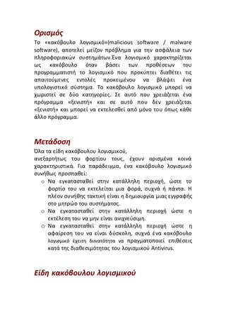 Ορισμός
Το «κακόβουλο λογισμικό»(malicious software / malware
software), αποτελεί μείζον πρόβλημα για την ασφάλεια των
πληροφοριακών συστημάτων.Ένα λογισμικό χαρακτηρίζεται
ως κακόβουλο όταν βάσει των προθέσεων του
προγραμματιστή το λογισμικό που προκύπτει διαθέτει τις
απαιτούμενες εντολές προκειμένου να βλάψει ένα
υπολογιστικό σύστημα. Το κακόβουλο λογισμικό μπορεί να
χωριστεί σε δύο κατηγορίες. Σε αυτό που χρειάζεται ένα
πρόγραμμα «ξενιστή» και σε αυτό που δεν χρειάζεται
«ξενιστή» και μπορεί να εκτελεσθεί από μόνο του όπως κάθε
άλλο πρόγραμμα.
Μετάδοση
Όλα τα είδη κακόβουλου λογισµικού,
ανεξαρτήτως του φορτίου τους, έχουν ορισµένα κοινά
χαρακτηριστικά. Για παράδειγµα, ένα κακόβουλο λογισµικό
συνήθως προσπαθεί:
o Να εγκατασταθεί στην κατάλληλη περιοχή, ώστε το
φορτίο του να εκτελείται µια φορά, συχνά ή πάντα. Η
πλέον συνήθης τακτική είναι η δηµιουργία µιας εγγραφής
στο µητρώο του συστήµατος.
o Nα εγκατασταθεί στην κατάλληλη περιοχή ώστε η
εκτέλεση του να µην είναι ανιχνεύσιµη.
o Να εγκατασταθεί στην κατάλληλη περιοχή ώστε η
αφαίρεση του να είναι δύσκολη, συχνά ένα κακόβουλο
λογισµικό έχειτη δυνατότητα να πραγµατοποιεί επιθέσεις
κατά της διαθεσιµότητας του λογισµικού Antivirus.
Είδη κακόβουλου λογισμικού
 