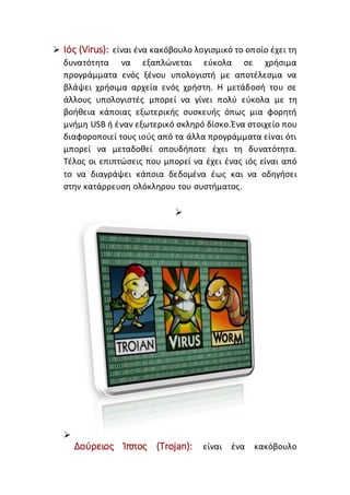  Ιός (Virus): είναι ένα κακόβουλο λογισμικό το οποίο έχει τη
δυνατότητα να εξαπλώνεται εύκολα σε χρήσιμα
προγράμματα ενός ξένου υπολογιστή με αποτέλεσμα να
βλάψει χρήσιμα αρχεία ενός χρήστη. Η μετάδοσή του σε
άλλους υπολογιστές μπορεί να γίνει πολύ εύκολα με τη
βοήθεια κάποιας εξωτερικής συσκευής όπως μια φορητή
μνήμη USB ή έναν εξωτερικό σκληρό δίσκο.Ένα στοιχείο που
διαφοροποιεί τους ιούς από τα άλλα προγράμματα είναι ότι
μπορεί να μεταδοθεί οπουδήποτε έχει τη δυνατότητα.
Τέλος οι επιπτώσεις που μπορεί να έχει ένας ιός είναι από
το να διαγράψει κάποια δεδομένα έως και να οδηγήσει
στην κατάρρευση ολόκληρου του συστήματος.


Δούρειος Ίππος (Trojan): είναι ένα κακόβουλο
 