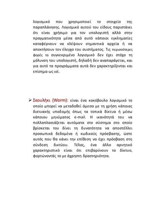 λογισμικό που χρησιμοποιεί το στοιχείο της
παραπλάνησης. Λογισμικό αυτού του είδους παριστάνει
ότι είναι χρήσιμο για τον υπολογιστή αλλά στην
πραγματικότητα μέσα από αυτό κάποιοι εγκληματίες
καταφέρνουν να κλέψουν σημαντικά αρχεία ή να
αποκτήσουν τον έλεγχο του συστήματος. Τις περισσότερες
φορές το συγκεκριμένο λογισμικό δεν έχει στόχο τη
μόλυνση του υπολογιστή, δηλαδή δεν αναπαράγεται, και
για αυτό τα προγράμματα αυτά δεν χαρακτηρίζονται και
επίσημα ως ιοί.
 Σκουλήκι (Worm): είναι ένα κακόβουλο λογισμικό το
οποίο μπορεί να μεταδοθεί άμεσα με τη χρήση κάποιας
δικτυακής υποδομής όπως τα τοπικά δίκτυα ή μέσω
κάποιου μηνύματος e-mail. Η ικανότητά του να
πολλαπλασιάζεται αυτόματα στο σύστημα στο οποίο
βρίσκεται του δίνει τη δυνατότητα να αποστέλλει
προσωπικά δεδομένα ή κωδικούς πρόσβασης, ώστε
αυτός που θα κάνει την επίθεση να έχει πρόσβαση στη
σύνδεση δικτύου. Τέλος, ένα άλλο αρνητικό
χαρακτηριστικό είναι ότι επιβαρύνουν το δίκτυο,
φορτώνοντάς το με άχρηστη δραστηριότητα.
 