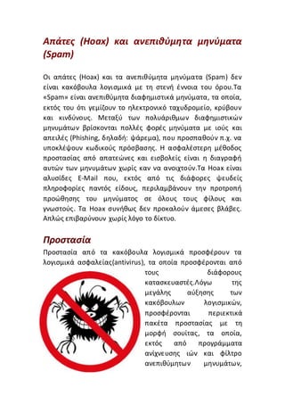 Απάτες (Hoax) και ανεπιθύμητα μηνύματα
(Spam)
Οι απάτες (Hoax) και τα ανεπιθύμητα μηνύματα (Spam) δεν
είναι κακόβουλα λογισμικά με τη στενή έννοια του όρου.Τα
«Spam» είναι ανεπιθύμητα διαφημιστικά μηνύματα, τα οποία,
εκτός του ότι γεμίζουν το ηλεκτρονικό ταχυδρομείο, κρύβουν
και κινδύνους. Μεταξύ των πολυάριθμων διαφημιστικών
μηνυμάτων βρίσκονται πολλές φορές μηνύματα με ιούς και
απειλές (Phishing, δηλαδή: ψάρεμα), που προσπαθούν π.χ. να
υποκλέψουν κωδικούς πρόσβασης. Η ασφαλέστερη μέθοδος
προστασίας από απατεώνες και εισβολείς είναι η διαγραφή
αυτών των μηνυμάτων χωρίς καν να ανοιχτούν.Τα Hoax είναι
αλυσίδες E-Mail που, εκτός από τις διάφορες ψευδείς
πληροφορίες παντός είδους, περιλαμβάνουν την προτροπή
προώθησης του μηνύματος σε όλους τους φίλους και
γνωστούς. Τα Hoax συνήθως δεν προκαλούν άμεσες βλάβες.
Απλώς επιβαρύνουν χωρίς λόγο το δίκτυο.
Προστασία
Προστασία από τα κακόβουλα λογισμικά προσφέρουν τα
λογισμικά ασφαλείας(antivirus), τα οποία προσφέρονται από
τους διάφορους
κατασκευαστές.Λόγω της
μεγάλης αύξησης των
κακόβουλων λογισμικών,
προσφέρονται περιεκτικά
πακέτα προστασίας με τη
μορφή σουίτας, τα οποία,
εκτός από προγράμματα
ανίχνευσης ιών και φίλτρο
ανεπιθύμητων μηνυμάτων,
 