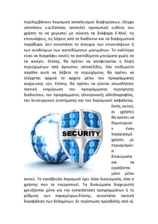 περιλαμβάνουν λογισμικό αποκλεισμού διαφημίσεων, έλεγχο
ιστοτόπου κ.α.Ωστόσο, αποτελεί προσωπική ευθύνη του
χρήστη το να χειριστεί με σύνεση τα διάφορα E-Mail, τις
επισυνάψεις, τις λήψεις από το διαδίκτυο και τα διαφημιστικά
παράθυρα. Δεν συνιστάται το άνοιγμα των επισυνάψεων ή
των συνδέσμων των ανεπιθύμητων μηνυμάτων. Το καλύτερο
είναι να διαγράφει κανείς τα ανεπιθύμητα μηνύματα χωρίς να
τα ανοίγει. Επίσης, θα πρέπει να αποφεύγεται η λήψη
περιεχομένων από άγνωστες ιστοσελίδες. Εάν επιθυμείτε
παρόλα αυτά να λάβετε το περιεχόμενο, θα πρέπει να
ελέγχεται αρχικά το αρχείο μέσω του προγράμματος
ανίχνευσης ιών. Επίσης, θα πρέπει να γίνεται οπωσδήποτε
τακτική ενημέρωση του προγράμματος περιήγησης
διαδικτύου, του προγράμματος ηλεκτρονικής αλληλογραφίας,
του λειτουργικού συστήματος και του λογισμικού ασφαλείας.
Εκτός αυτού,
οι χρήστες
θα πρέπει να
δημιουργού
ν έναν
λογαριασμό
χρήστη με
περιορισμέν
α
δικαιώματα
και να
εργάζονται
μόνο μέσω
αυτού. Το κακόβουλο λογισμικό έχει τόσα δικαιώματα, όσα ο
χρήστης που το ενεργοποιεί. Τα δικαιώματα διαχειριστή
χρειάζονται μόνο για την εγκατάσταση προγραμμάτων ή τη
ρύθμιση των παραμέτρων.Επίσης, συνιστάται τακτική
διασφάλιση των δεδομένων. Σε περίπτωση προσβολής από ιό,
 