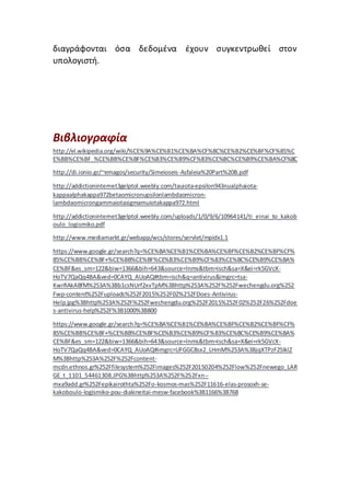 διαγράφονται όσα δεδομένα έχουν συγκεντρωθεί στον
υπολογιστή.
Βιβλιογραφία
http://el.wikipedia.org/wiki/%CE%9A%CE%B1%CE%BA%CF%8C%CE%B2%CE%BF%CF%85%C
E%BB%CE%BF_%CE%BB%CE%BF%CE%B3%CE%B9%CF%83%CE%BC%CE%B9%CE%BA%CF%8C
http://di.ionio.gr/~emagos/security/Simeioseis-Asfaleia%20Part%20B.pdf
http://addictioninternet3gelptol.weebly.com/tauiota-epsilon943nualphaiota-
kappaalphakappa972betaomicronupsilonlambdaomicron-
lambdaomicrongammaiotasigmamuiotakappa972.html
http://addictioninternet3gelptol.weebly.com/uploads/1/0/9/6/10964141/ti_einai_to_kakob
oulo_logismiko.pdf
http://www.mediamarkt.gr/webapp/wcs/stores/servlet/mpidx1.1
https://www.google.gr/search?q=%CE%BA%CE%B1%CE%BA%CE%BF%CE%B2%CE%BF%CF%
85%CE%BB%CE%BF+%CE%BB%CE%BF%CE%B3%CE%B9%CF%83%CE%BC%CE%B9%CE%BA%
CE%BF&es_sm=122&biw=1366&bih=643&source=lnms&tbm=isch&sa=X&ei=rk5GVcX-
HoTV7QaQq4BA&ved=0CAYQ_AUoAQ#tbm=isch&q=antivirus&imgrc=tsa-
KwrRAkABfM%253A%3Bb1csNUrf2xvTpM%3Bhttp%253A%252F%252Fwechengdu.org%252
Fwp-content%252Fuploads%252F2015%252F02%252FDoes-Antivirus-
Help.jpg%3Bhttp%253A%252F%252Fwechengdu.org%252F2015%252F02%252F26%252Fdoe
s-antivirus-help%252F%3B1000%3B800
https://www.google.gr/search?q=%CE%BA%CE%B1%CE%BA%CE%BF%CE%B2%CE%BF%CF%
85%CE%BB%CE%BF+%CE%BB%CE%BF%CE%B3%CE%B9%CF%83%CE%BC%CE%B9%CE%BA%
CE%BF&es_sm=122&biw=1366&bih=643&source=lnms&tbm=isch&sa=X&ei=rk5GVcX-
HoTV7QaQq4BA&ved=0CAYQ_AUoAQ#imgrc=UFGGC8sx2_LHmM%253A%3BjqXTPzF2SIklZ
M%3Bhttp%253A%252F%252Fcontent-
mcdn.ethnos.gr%252Ffilesystem%252Fimages%252F20150204%252Flow%252Fnewego_LAR
GE_t_1101_54461308.JPG%3Bhttp%253A%252F%252Fxn--
mxa9add.gr%252Fepikairothta%252Fo-kosmos-mas%252F11616-elas-prosoxh-se-
kakoboulo-logismiko-pou-diakineitai-mesw-facebook%3B1166%3B768
 