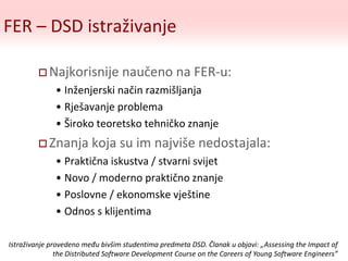 FER – DSD istraživanje
 Najkorisnije naučeno na FER-u:
• Inženjerski način razmišljanja
• Rješavanje problema
• Široko teoretsko tehničko znanje
 Znanja koja su im najviše nedostajala:
• Praktična iskustva / stvarni svijet
• Novo / moderno praktično znanje
• Poslovne / ekonomske vještine
• Odnos s klijentima
Istraživanje provedeno među bivšim studentima predmeta DSD. Članak u objavi: „Assessing the Impact of
the Distributed Software Development Course on the Careers of Young Software Engineers”
 