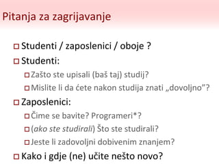 Pitanja za zagrijavanje
 Studenti / zaposlenici / oboje ?
 Studenti:
 Zašto ste upisali (baš taj) studij?
 Mislite li da ćete nakon studija znati „dovoljno”?
 Zaposlenici:
 Čime se bavite? Programeri*?
 (ako ste studirali) Što ste studirali?
 Jeste li zadovoljni dobivenim znanjem?
 Kako i gdje (ne) učite nešto novo?
 