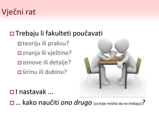 Vječni rat
 Trebaju li fakulteti poučavati
 teoriju ili praksu?
 znanja ili vještine?
 osnove ili detalje?
 širinu ili dubinu?
 I nastavak ...
 … kako naučiti ono drugo (za koje mislite da ne trebaju)?
 
