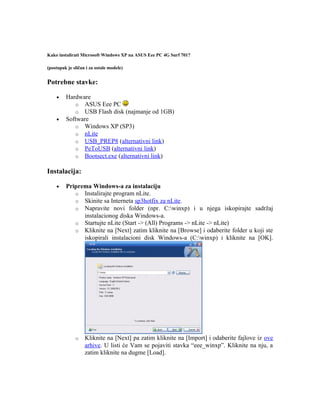 Kako instalirati Microsoft Windows XP na ASUS Eee PC 4G Surf 701?

(postupak je sličan i za ostale modele)


Potrebne stavke:

    •    Hardware
            o ASUS Eee PC
            o USB Flash disk (najmanje od 1GB)
    •    Software
            o Windows XP (SP3)
            o nLite
            o USB_PREP8 (alternativni link)
            o PeToUSB (alternativni link)
            o Bootsect.exe (alternativni link)

Instalacija:

    •    Priprema Windows-a za instalaciju
            o Instalirajte program nLite.
            o Skinite sa Interneta sp3hotfix za nLite.
            o Napravite novi folder (npr. C:winxp) i u njega iskopirajte sadržaj
               instalacionog diska Windows-a.
            o Startujte nLite (Start -> (All) Programs -> nLite -> nLite)
            o Kliknite na [Next] zatim kliknite na [Browse] i odaberite folder u koji ste
               iskopirali instalacioni disk Windows-a (C:winxp) i kliknite na [OK].




              o    Kliknite na [Next] pa zatim kliknite na [Import] i odaberite fajlove iz ove
                   arhive. U listi će Vam se pojaviti stavka “eee_winxp”. Kliknite na nju, a
                   zatim kliknite na dugme [Load].
 