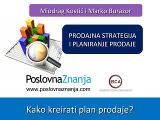 www.poslovnaznanja.com
Miodrag Kostić i Marko BurazorMiodrag Kostić i Marko Burazor
Kako kreirati plan prodaje?Kako kreirati plan prodaje?
PRODAJNA STRATEGIJAPRODAJNA STRATEGIJA
I PLANIRANJE PRODAJEI PLANIRANJE PRODAJE
 