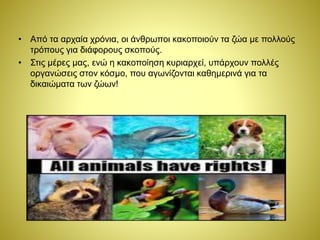 • Από τα αρχαία χρόνια, οι άνθρωποι κακοποιούν τα ζώα με πολλούς
τρόπους για διάφορους σκοπούς.
• Στις μέρες μας, ενώ η κακοποίηση κυριαρχεί, υπάρχουν πολλές
οργανώσεις στον κόσμο, που αγωνίζονται καθημερινά για τα
δικαιώματα των ζώων!
 