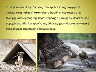 Επισημαίνεται επίσης, ότι εκτός από την έννοια της ενεργητικής,
υπάρχει και η παθητική κακοποίηση, δηλαδή οι περιπτώσεις της
έλλειψης καταλύματος, της παρατεταμένης ή μόνιμης αλυσόδεσης, της
παροχής ακατάλληλης τροφής, της έλλειψης φροντίδας για κτηνιατρική
περίθαλψη σε περίπτωση ασθενειών τους.
 