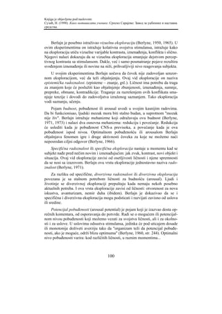 Knjiga je objavljena pod naslovom:
Сузић, Н. (1998). Како мотивисати ученике. Српско Сарајево: Завод за уџбенике и наставна
средства.



    Berlajn je posebno istraživao vizuelnu eksploraciju (Berlyne, 1950, 1965). U
ovim eksperimentima on istražuje kolativna svojstva stimulansa, istražuje kako
na eksploraciju utiču vizuelne varijable kontrasta, iznenađenja, konflikta i slično.
Njegovi nalazi dokazuju da se vizuelna eksploracija smanjuje dejstvom percep-
tivnog kontrasta sa stimulansom. Dakle, već i samo posmatranje pojave rezultira
svođenjem iznenađenja ili novine na niži, prihvatljiviji nivo reagovanja subjekta.
    U svojim eksperimentima Berlajn uočava da čovek nije zadovoljan senzor-
nom eksploracijom, već da teži objašnjenju. Ovaj vid eksploracije on naziva
epistemička radoznalost. (episteme – znanje, grč.). Ličnost ima potrebu da traga
za znanjem koje će poslužiti kao objašnjenje zbunjenosti, iznenađenja, sumnje,
prepreke, obmane, kontradikcije. Traganje za razrešenjem ovih konflikata sma-
njuje tenzije i dovodi do zadovoljstva izraženog saznanjem. Tako eksploracija
vodi saznanju, učenju.
    Pojam budnost, pobuđenost ili arousal uvodi u svojim kasnijim radovima.
Da bi funkcionisao, ljudski mozak mora biti stalno budan, u suprotnom "mozak
nije živ". Berlajn istražuje mehanizme koji odražavaju ovu budnost (Berlyne,
1971, 1973) i nalazi dva osnovna mehanizma: redukciju i povećanje. Redukcija
će uslediti kada je pobuđenost CNS-a previsoka, a povećanje kada je ova
pobuđenost ispod nivoa. Optimalnom pobuđenošću ili arousalom Berlajn
objašnjava fenomen igre i druge aktivnosti čoveka za koje ne možemo naći
neposredan ciljni odgovor (Berlyne, 1966).
    Specifična radoznalost ili specifična eksploracija nastaje u momentu kad se
subjekt nađe pred nečim novim i iznenađujućim: jak zvuk, kontrast, novi objekt i
situacija. Ovaj vid eksploracije zavisi od osetljivosti ličnosti i njene spremnosti
da se nosi sa izazovom. Berlajn ovu vrstu eksploracije jednostavno naziva rado-
znalost (Berlyne, 1971).
     Za razliku od specifične, diverzivna radoznalost ili diverzivna eksploracija
povezana je sa stalnom potrebom ličnosti za budnošću (arousal). Ljudi i
životinje se diverzivnoj eksploraciji prepuštaju kada nemaju nekoh posebno
aktuelnih potreba. I ova vrsta eksploracije zavisi od ličnosti: otvorenost za nova
iskustva, avanturizam, nemir duha (ibidem). Berlajn je dokazivao da se i
specifična i diverzivna eksploracija mogu podsticati i razvijati zavisno od uslova
ili sredine.
     Potencijal pobuđenosti (arousal potential) je pojam koji je izazvao dosta op-
rečnih komentara, od osporavanja do potvrde. Radi se o mogućem ili potencijal-
nom nivou pobuđenosti koji možemo vezati za svojstva ličnosti, ali i za okolno-
sti i za uslove. U uslovima odsustva stimulansa, jedinka će pod uticajem dosade
ili monotonije doživeti averziju tako da "organizam teži da potencijal pobuđe-
nosti, ako je moguće, održi blizu optimuma" (Berlyne, 1960, str. 244). Optimalni
nivo pobuđenosti varira: kod različitih ličnosti, u raznim momentima...



                                         100
 