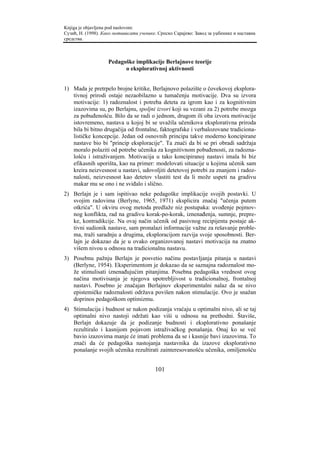 Knjiga je objavljena pod naslovom:
Сузић, Н. (1998). Како мотивисати ученике. Српско Сарајево: Завод за уџбенике и наставна
средства.



                    Pedagoške implikacije Berlajnove teorije
                          o eksplorativnoj aktivnosti


1) Mada je pretrpelo brojne kritike, Berlajnovo polazište o čovekovoj eksplora-
   tivnoj prirodi ostaje nezaobilazno u tumačenju motivacije. Dva su izvora
   motivacije: 1) radoznalost i potreba deteta za igrom kao i za kognitivnim
   izazovima su, po Berlajnu, spoljni izvori koji su vezani za 2) potrebe mozga
   za pobuđenošću. Bilo da se radi o jednom, drugom ili oba izvora motivacije
   istovremeno, nastava u kojoj bi se uvažila učenikova eksplorativna priroda
   bila bi bitno drugačija od frontalne, faktografske i verbalozovane tradiciona-
   lističke koncepcije. Jedan od osnovnih principa takve moderno koncipirane
   nastave bio bi "princip eksploracije". Ta znači da bi se pri obradi sadržaja
   moralo polaziti od potrebe učenika za kognitivnom pobuđenosti, za radozna-
   lošću i istraživanjem. Motivacija u tako koncipiranoj nastavi imala bi biz
   efikasnih uporišta, kao na primer: modelovati situacije u kojima učenik sam
   kreira neizvesnost u nastavi, udovoljiti detetovoj potrebi za znanjem i radoz-
   nalosti, neizvesnost kao detetov vlastiti test da li može uspeti na gradivu
   makar mu se ono i ne sviđalo i slično.
2) Berlajn je i sam ispitivao neke pedagoške implikacije svojih postavki. U
   svojim radovima (Berlyne, 1965, 1971) eksplicira značaj "učenja putem
   otkrića". U okviru ovog metoda predlaže niz postupaka: uvođenje pojmov-
   nog konflikta, rad na gradivu korak-po-korak, iznenađenja, sumnje, prepre-
   ke, kontradikcije. Na ovaj način učenik od pasivnog recipijenta postaje ak-
   tivni sudionik nastave, sam pronalazi informacije važne za rešavanje proble-
   ma, traži saradnju a drugima, eksploracijom razvija svoje sposobnosti. Ber-
   lajn je dokazao da je u ovako organizovanoj nastavi motivacija na znatno
   višem nivou u odnosu na tradicionalnu nastavu.
3) Posebnu pažnju Berlajn je posvetio načinu postavljanja pitanja u nastavi
   (Berlyne, 1954). Eksperimentom je dokazao da se saznajna radoznalost mo-
   že stimulisati iznenađujućim pitanjima. Posebna pedagoška vrednost ovog
   načina motivisanja je njegova upotrebljivost u tradicionalnoj, frontalnoj
   nastavi. Posebno je značajan Berlajnov eksperimentalni nalaz da se nivo
   epistemičke radoznalosti održava povišen nakon stimulacije. Ovo je snažan
   doprinos pedagoškom optimizmu.
4) Stimulacija i budnost se nakon podizanja vraćaju u optimalni nivo, ali se taj
   optimalni nivo nastoji održati kao viši u odnosu na prethodni. Štaviše,
   Berlajn dokazuje da je podizanje budnosti i eksplorativno ponašanje
   rezultiralo i kasnijom pojavom istraživačkog ponašanja. Onaj ko se već
   bavio izazovima manje će imati problema da se i kasnije bavi izazovima. To
   znači da će pedagoška nastojanja nastavnika da izazove eksplorativno
   ponašanje svojih učenika rezultirati zainteresovanošću učenika, omiljenošću


                                         101
 