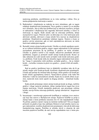Knjiga je objavljena pod naslovom:
Сузић, Н. (1998). Како мотивисати ученике. Српско Сарајево: Завод за уџбенике и наставна
средства.



    nastavnog predmeta, senzibilitetom za tu vrstu sadržaja i slično. Ovo je
    moćna pretpostavka motivacije u nastavi.
5) Radoznalost i eksploracija su reakcija na nove stimulanse, gde se nagon
   redukuje eksplorativnim ponašanjem. Novo gradivo u nastavi je za učenika
   novi stimulans. Ako je dato kao problem koji se otkrićem razrešava, javljaju
   se radoznalost i eksploracija kao nagonske aktivnosti učenika; u osnovi te
   motivacije su nagoni. Kada učenik radi na rešavanju problema, deluje
   manipulativni nagon. Osnovni uslov za delovanje ove vrste motivacije jeste
   aktivnost učenika, aktivnost u kojoj učenik biva izazvan na eksplorativno
   ponašanje. Eksplorativno ponašanje redukuje nagone. Nastava u kojoj se
   gradivo servira učenicima, gde se traži reproduktivna aktivnost, ne može
   motivisati redukcijom nagona.
6) Razraditi sistem učenja korak-po-korak. Ukoliko se učenik najednom susret-
   ne sa velikom količinom gradiva, njegov nagon radoznalosti će biti potisnut
   racionalnom procenom da taj problem, to gradivo ne može savladati.
   Ukoliko se gradivo razloži u niz manjih, sukcesivno poredanih sekvenci
   (problema), moguće je primeniti model učenja korak-po-korak. Koraci su
   tako odmereni da svaki učenik može savladati svaki korak (sekvencu gradi-
   va, problem). Svaki korak treba da stimuliše nagon radoznalosti kod učeni-
   ka: "mogu li samostalno rešiti problem, savladati gradivo..., šta je sledeći
   korak..., za koliko vremena ću proći ovo gradivo..., jesam li brži od ostalih...
   i slično.
       Rad na gradivu (problemu) koje je didaktički razrađeno tako da bi ga
    učenik mogao učiti korak-po-korak rezultiraće eksplorativnim ponašanjem.
    Učenik sam počinje da istražuje kako da drugo, slično gradivo uči korak-po-
    korak (slično egzemplarnoj nastavi). Nastavnikova pomoć ovde treba biti
    diskretna i voditi ka samostalnosti učenika. Kada mu se učenik obrati za po-
    moć, nastavnik često može uputiti na drugog učenika – stimulisati koedu-
    kaciju.
        Kada učenik primenjuje sistem učenja korak-po-korak na drugo, različito
    gradivo i druge nastavne predmete, deluje manipu-lativni nagon kao izvor
    trajnije motivacije. Učenik manipuliše gradivom, sam procenjuje veličinu
    koraka, razvija brzinu rešavanja problema, ispituje alternativne mogućnosti
    i drugo.
7) Insceniranje i razrešavanje pojmovnih konflikata je značajan izvor motiva-
   cije koji ima osnovu u Berlajnovom učenju. Pojmovni konflikt se javlja u
   slučaju kada o istom problemu iznosimo dve ili više nepodudarnih tvrdnji.
   Na primer, pojmove narod i nacija ne možemo razlikovati!? Ovo je moguće
   primeniti na gradivu koje ima sadržajnu bliskost te kod učenika izaziva na-
   gon radoznalosti, rezultira eksplorativnim ponašanjem i dovodi do delovanja
   manipulativnog nagona. Potrebno je učenika staviti u situaciju da sam
   inscenira pojmovni konflikt, da sam razvije nepodudarne teze o istom pro-

                                         102
 