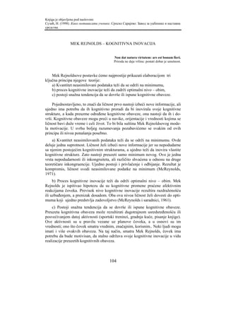 Knjiga je objavljena pod naslovom:
Сузић, Н. (1998). Како мотивисати ученике. Српско Сарајево: Завод за уџбенике и наставна
средства.



                MEK REJNOLDS – KOGNITIVNA INOVACIJA


                                            Non dat natura virtutem: ars est bonum fieri.
                                            Priroda ne daje vrlinu: postati dobar je umetnost.



    Mek Rejnoldsove postavke ćemo najprostije prikazati elaboracijom tri
ključna principa njegove teorije:
    a) Kvantitet neasimilovani podataka teži da se održi na minimumu,
    b) proces kognitivne inovacije teži da zadrži optimalni nivo – obim,
    c) postoji snažna tendencija da se dovrše ili ispune kognitivne obaveze.

     Pojednostavljeno, to znači da ličnost prvo nastoji izbeći nove informacije, ali
ujedno ima potrebu da ih kognitivno proradi da bi inovirala svoje kognitivne
strukture, a kada preuzme određene kognitivne obaveze, ona nastoji da ih i do-
vrši. Kognitivne obaveze mogu preći u navike, orijentacije i vrednosti kojima se
ličnost bavi duže vreme i celi život. To bi bila suština Mek Rejnoldsovog mode-
la motivacije. U svrhu boljeg razumevanja pozabavićemo se svakim od ovih
principa ili nivoa ponašanja posebno.
    a) Kvantitet neasimilovanih podataka teži da se održi na minimumu. Ovde
deluje jedna suprotnost. Ličnost želi izbeći nove informacije jer su nepodudarne
sa njenim postojećim kognitivnim strukturama, a ujedno teži da inovira vlastite
kognitivne strukture. Zato nastoji preuzeti samo minimum novog. Ovo je jedna
vrsta nepodudarnosti ili inkongruiteta, ali različito shvaćena u odnosu na druge
teoretičare inkongruencije. Ujedno postoji i privlačenje i odbijanje. Rezultat je
kompromis, ličnost svodi neasimilovane podatke na minimum (McReynolds,
1971).
     b) Proces kognitivne inovacije teži da održi optimalni nivo – obim. Mek
Rejnolds je ispitivao hipotezu da su kognitivne promene praćene afektivnim
reakcijama čoveka. Previsok nivo kognitivne inovacije rezultira razdraženošću
ili uzbuđenjem, a prenizak dosadom. Oba ova nivoa ličnost želi dovesti do opti-
muma koji ujedno predstvlja zadovoljstvo (McReynolds i saradnici, 1961).
    c) Postoji snažna tendencija da se dovrše ili ispune kognitivne obaveze.
Preuzeta kognitivna obaveza može rezultirati dugotrajnom usredsređenošću ili
posvećivanjem datoj aktivnosti (sportski treninzi, gradnja kuće, pisanje knjige).
Ove aktivnosti su u pravilu vezane uz planove čoveka, a u osnovi su im
vrednosti; ono što čovek smatra vrednim, značajnim, korisnim.. Neki ljudi mogu
imati i više ovakvih obaveza. Na taj način, smatra Mek Rejnolds, čovek ima
potrebu da bude motivisan, da stalno održava svoje kognitivne inovacije u vidu
realizacije preuzetih kognitivnih obaveza.



                                         104
 