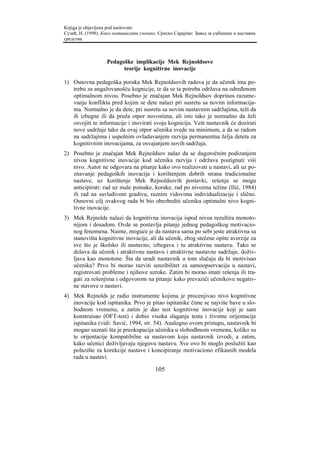 Knjiga je objavljena pod naslovom:
Сузић, Н. (1998). Како мотивисати ученике. Српско Сарајево: Завод за уџбенике и наставна
средства.



                   Pedagoške implikacije Mek Rejnoldsove
                         teorije kognitivne inovacije

1) Osnovna pedagoška poruka Mek Rejnoldsovih radova je da učenik ima po-
   trebu za angažovanošću kognicije, te da se ta potreba održava na određenom
   optimalnom nivou. Posebno je značajan Mek Rejnoldsov doprinos razume-
   vanju konflikta pred kojim se dete nalazi pri susretu sa novim informacija-
   ma. Normalno je da dete, pri susretu sa novim nastavnim sadržajima, teži da
   ih izbegne ili da pruža otpor novostima, ali isto tako je normalno da želi
   osvojiti te informacije i inovirati svoju kogniciju. Vešt nastavnik će dozirati
   nove sadržaje tako da ovaj otpor učenika svede na minimum, a da se radom
   na sadržajima i uspešnim ovladavanjem razvija permanentna želja deteta za
   kognitivnim inovacijama, za osvajanjem novih sadržaja.
2) Posebno je značajan Mek Rejnoldsov nalaz da se dugoročnim podizanjem
   nivoa kognitivne inovacije kod učenika razvija i održava postignuti viši
   nivo. Autor ne odgovara na pitanje kako ovo realizovati u nastavi, ali uz po-
   znavanje pedagoških inovacija i korištenjem dobrih strana tradicionalne
   nastave, uz korištenje Mek Rejnoldsovih postavki, rešenja se mogu
   anticipirati: rad uz male pomake, korake, rad po nivoima težine (Ilić, 1984)
   ili rad na savladivom gradivu, raznim vidovima individualizacije i slično.
   Osnovni cilj ovakvog rada bi bio obezbediti učeniku optimalni nivo kogni-
   tivne inovacije.
3) Mek Rejnolds nalazi da kognitivna inovacija ispod nivoa rezultira monoto-
   nijom i dosadom. Ovde se postavlja pitanje jednog pedagoškog motivacio-
   nog fenomena. Naime, moguće je da nastava sama po sebi jeste atraktivna sa
   stanovišta kognitivne inovacije, ali da učenik, zbog stečene opšte averzije za
   sve što je školsko ili nastavno, izbegava i tu atraktivnu nastavu. Tako se
   dešava da učenik i atraktivnu nastavu i atraktivne nastavne sadržaje, doživ-
   ljava kao monotone. Šta da uradi nastavnik u tom slučaju da bi motivisao
   učenika? Prvo bi morao razviti senzibilitet za samoopservaciju u nastavi,
   registrovati probleme i njihove uzroke. Zatim bi morao imati rešenja ili tra-
   gati za rešenjima i odgovorom na pitanje kako prevazići učenikove negativ-
   ne stavove o nastavi.
4) Mek Rejnolds je radio instrumente kojima je procenjivao nivo kognitivne
   inovacije kod ispitanika. Prvo je pitao ispitanike čime se najviše bave u slo-
   bodnom vremenu, a zatim je dao test kognitivne inovacije koji je sam
   konstruisao (OFT-test) i dobio visoka slaganja testa i životne orijentacije
   ispitanika (vidi: Savić, 1994, str. 54). Analogno ovom pristupu, nastavnik bi
   mogao saznati šta je preokupacija učenika u slobodbnom vremenu, koliko su
   te orijentacije kompatibilne sa nastavom koju nastavnik izvodi, a zatim,
   kako učenici doživljavaju njegovu nastavu. Sve ovo bi moglo poslužiti kao
   polazište za korekcije nastave i koncipiranje motivaciono efikasnih modela
   rada u nastavi.

                                         105
 