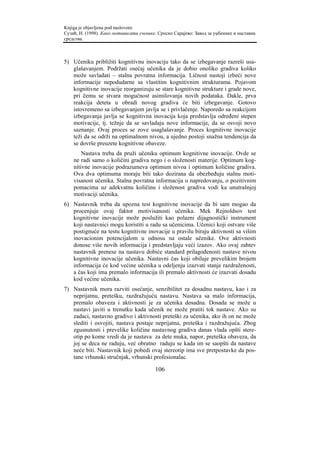 Knjiga je objavljena pod naslovom:
Сузић, Н. (1998). Како мотивисати ученике. Српско Сарајево: Завод за уџбенике и наставна
средства.



5) Učeniku približiti kognitivnu inovaciju tako da se izbegavanje razreši usa-
   glašavanjem. Podržati osećaj učenika da je dobio onoliko gradiva koliko
   može savladati – stalna povratna informacija. Ličnost nastoji izbeći nove
   informacije nepodudarne sa vlastitim kognitivnim strukturama. Pojavom
   kognitivne inovacije reorganizuju se stare kognitivne strukture i grade nove,
   pri čemu se stvara mogućnost asimilovanja novih podataka. Dakle, prva
   reakcija deteta u obradi novog gradiva će biti izbegavanje. Gotovo
   istovremeno sa izbegavanjem javlja se i privlačenje. Naporedo sa reakcijom
   izbegavanja javlja se kognitivna inovacija koja predstavlja određeni stepen
   motivacije, tj. težnje da se savladaju nove informacije, da se osvoji novo
   saznanje. Ovaj proces se zove usaglašavanje. Proces kognitivne inovacije
   teži da se održi na optimalnom nivou, a ujedno postoji snažna tendencija da
   se dovrše preuzete kognitivne obaveze.
        Nastava treba da pruži učeniku optimum kognitivne inovacije. Ovde se
    ne radi samo o količini gradiva nego i o složenosti materije. Optimum kog-
    nitivne inovacije podrazumeva optimum nivoa i optimum količine gradiva.
    Ova dva optimuma moraju biti tako dozirana da obezbeđuju stalnu moti-
    visanost učenika. Stalna povratna informacija o napredovanju, o pozitivnim
    pomacima uz adekvatnu količinu i složenost gradiva vodi ka unutrašnjoj
    motivaciji učenika.
6) Nastavnik treba da upozna test kognitivne inovacije da bi sam mogao da
   procenjuje ovaj faktor motivisanosti učenika. Mek Rejnoldsov test
   kognitivne inovacije može poslužiti kao polazni dijagnostički instrument
   koji nastavnici mogu koristiti u radu sa učenicima. Učenici koji ostvare više
   postignuće na testu kognitivne inovacije u pravilu biraju aktivnosti sa višim
   inovacionim potencijalom u odnosu na ostale učenike. Ove aktivnosti
   donose više novih informacija i predstavljaju veći izazov. Ako ovaj zahtev
   nastavnik prenese na nastavu dobiće standard prilagođenosti nastave nivou
   kognitivne inovacije učenika. Nastavni čas koji obiluje prevelikim brojem
   informacija će kod većine učenika u odeljenju izazvati stanje razdraženosti,
   a čas koji ima premalo informacija ili premalo aktivnosti će izazvati dosadu
   kod većine učenika.
7) Nastavnik mora razviti osećanje, senzibilitet za dosadnu nastavu, kao i za
   neprijatnu, pretešku, razdražujuću nastavu. Nastava sa malo informacija,
   premalo obaveza i aktivnosti je za učenika dosadna. Dosada se može u
   nastavi javiti u trenutku kada učenik ne može pratiti tok nastave. Ako su
   zadaci, nastavno gradivo i aktivnosti preteški za učenika, ako ih on ne može
   slediti i osvojiti, nastava postaje neprijatna, preteška i razdražujuća. Zbog
   zgusnutosti i prevelike količine nastavnog gradiva danas vlada opšti stere-
   otip po kome vredi da je nastava za dete muka, napor, preteška obaveza, da
   joj se deca ne raduju, već obratno raduju se kada im se saopšti da nastave
   neće biti. Nastavnik koji pobedi ovaj stereotip ima sve pretpostavke da pos-
   tane vrhunski stručnjak, vrhunski profesionalac.

                                         106
 