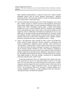 Knjiga je objavljena pod naslovom:
Сузић, Н. (1998). Како мотивисати ученике. Српско Сарајево: Завод за уџбенике и наставна
средства.



    Ideal vrhunske profesionalnosti u nastavi bi morao biti: svakom učeniku
    prilagoditi nastavu tako da ostvari optimum motivisanosti i optimum
    aktivnosti učenika. Tako motivisani učenici će nastaviti bavljenje sadržajima
    rada i nakon nastave, nakon školovanja.
8) Ostvariti maksimum individualizacije (nivoi težine, hodogrami, nizovi zada-
   taka, i slično). Učenici sa visokim nivoom na testu kognitivne inovacije ne
   biraju najteže zadatke kada im se pruži mogućnost slobodnog izbora. Zašto?
   Srednje teški zadaci obezbeđuju siguran uspeh a ujedno zadovoljavaju
   potrebu da se suze i dovrše kognitivne obaveze. Nastavnik koji razrađuje
   sistem individualizacije nastave treba imati u vidu potrebe učenika da suze
   kognitivne obaveze. Maksimum individualizacije podrazumeva da ovo usa-
   glašavanje ne ide ispod učenikovog optimuma kognitivne inovacije. Postoji
   niz postupaka, tehnika i metoda kojima se efikasno može ostvariti individu-
   alizacija: nastava po nivoima težine, hodogrami, nizovi zadataka, polupro-
   gramirana i programirana nastava, egzemplarna nastava i drugo.
9) Imati u vidu dugoročne ciljeve učenika pri radu u nastavi! Kod Mek Rej-
   noldsa nalazimo pojam kognitivne obaveze (cognitive commitment) pod
   kojim on podrazumeva dugoročne ciljeve individue. Takve aktivnosti su
   "završiti školu", "napraviti kuću" i slično. Osoba se obavezuje da će ostvariti
   cilj i aktivnosti dovesti do kraja. Primenjeno na nastavu, ovo moramo pove-
   zati sa uzrastom učenika. Potrebno je uzeti u obzir Pijažeove i Kolbergove
   nalaze, po kojima deca na nižem uzrastu svoje vrednosti i ciljeve baziraju na
   principu očekivanja usmerenom prema roditeljima, nastavnicima ili stariji-
   ma. Na mlađem uzrastu kognitivne obaveze nisu tako trajne kao na starijem.
   Kod mlađih učenika se one često menjaju i usmerene su na ispunjavanje
   očekivanja odraslih osoba, važnih za dete.
       Poznavanje kognitivnih obaveza ili dugoročnih ciljeva deteta može pos-
    lužiti nastavniku da ostvari vezu aktivnosti učenika u nastavi sa tim cilje-
    vima. Ova veza može biti izvor snažne motivacije za rad u natavi, a ujedno
    terapija za promenu negativnih stavova učenika o nastavi. Dete uočava da se
    nastavnik interesuje za njegove dugoročne ciljeve, da mu pomaže da ih
    ostvari i da ga podržava. Razvija se poverenje i osećanje podrške kao i
    osećanje pripadnosti kolektivu, a preko pripadnosti školi kao instituciji i
    osećanje poverenja u širu društvenu zajednicu.




                                         107
 