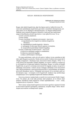 Knjiga je objavljena pod naslovom:
Сузић, Н. (1998). Како мотивисати ученике. Српско Сарајево: Завод за уџбенике и наставна
средства.



                    KEGAN - REDUKCIJA NEIZVESNOSTI


                                                     Dubitando ad veritatem pervenimus.
                                                            Sumnjajući dolazimo do istine.



Kegan, iako tipični kognitivista, daje širu lepezu motiva i njihovih izvora. Po
osnovnom opredeljenju mogli bismo gasvrstati u teoretičare inkongruencije, ali
neke motive on ne objašnjava inkongruencijom, već drugim mehanizmima.
Najbolje ćemo razjasniti Keganove postavke o motivaciji ako analiziramo
njegovu klasifikaciju od četiri tipa motiva i vrste njihovih izvora. To su:
    1) motiv senzorne prijatnosti,
    2) motiv ljutnje,
    3) motiv razrešenja ili redukcije neizvesnosti - ima izvore:
         a) nepodudarnost dve kognitivne strukture (kognitivna
             disonanca,
        b) nepodudarnost između kognicije i iskustva,
        c) postupanje ili delovanje ličnosti suprotno uverenjima,
        d) nesposobnost predviđanja budućih događaja,
    4) motiv ovladavanja ili delotvornosti – ima izvore:
       a) želja da se ponašanje usaglasi sa standardom,
       b) želja da se predvide događaji,
       c) želja za definisanjem vlastitog ja.
     Pre nego analiziramo svaki od ovih motiva i njihove izvore, potrebno je dati
neke opšte Keganove postavke. Osoba teži da razreši ili ukloni neizvesnost da bi
izbegla nesigurnost i frustraciju koju neizvesnost donosi (Kegan, 1972). U tu
svrhu ličnost želi predviđati i buduće događaje, uz to pravi i planove u kojima joj
je cilj kognitivno ovladavanje budućim situacijama. Kegan, za razliku od drugih
kognitivista, ne govori o stvaranju neizvesnosti ili traganju za njom, već govori o
uklanjanju neizvesnosti. Ličnost razvija strategije uklanjanja ovih neizvesnosti
(npr, dečija poslušnost) a motivacija koja proizilazi iz tog ponašanja, po Keganu,
proizvodi sekundarne motive. Uklanjanje neizvesnosti se ne ostvaruje samo za-
dovoljenjem nego i stvaranjem novih kognitivnih struktura koje predstavljaju
reorganizaciju i novu izgradnju kognitivnih struktura (ibidem).
    Senzorna prijatnost nastaje kada se razreši izvor neizvesnosti fizički i kogni-
tivno. Na primer, jak zvuk kada prestane sledi prijatnost, ali će ličnost imati
potpunu satisfakciju kada kognitivno ovlada nepodudarnošću – izvor zvuka,
mogućnost da će se ponoviti i slično.
    Motiv ljutnje nastaje kada kognitivna neizvesnost ugrožava sigurnost ili kada
ta neizvesnost ugrožava postignuće, dominaciju, socijalnu ulogu i slično. Razre-
šenjem neizvesnosti se uklanja motiv ljutnje.


                                         108
 