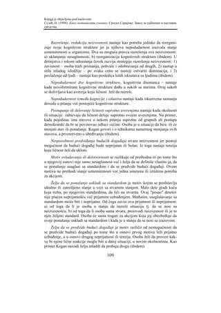 Knjiga je objavljena pod naslovom:
Сузић, Н. (1998). Како мотивисати ученике. Српско Сарајево: Завод за уџбенике и наставна
средства.



     Razrešenje, redukcija neizvesnosti nastaje kao potreba jedinke da reorgani-
zuje svoje kognitivne strukture jer je njihova nepodudarnost izazvala stanje
uznemirenosti u organizmu. Dva su moguća pravca razrešenja ove neizvesnosti:
a) uklanjanje nesaglasnosti, b) reorganizacija kognitivnih struktura (ibidem). U
detinjstvu i tokom odrastanja čovek razvija strategije razrešenja neizvesnosti: 1)
zavisnost – osoba traži priznanja, pohvale i odobravanja od drugih, 2) nastup u
stilu mladog siledžije – po svaku cenu se nastoji ostvariti dominacija, i 3)
povlačenje od ljudi – nastaje kao posledica loših iskustava sa ljudima (ibidem).
    Nepodudarnost dve kognitivne strukture, kognitivna disonanca - nastaje
kada novoformirane kognitivne strukture dođu u sukob sa starima. Ovaj sukob
se doživljava kao averzija koju ličnost želi da razreši.
   Nepodudarnost između kognicije i iskustva nastaje kada iskustvena saznanja
dovedu u pitanje već postojeće kognitivne strukture.
     Postupanje ili delovanje ličnosti suprotno uverenjima nastaje kada okolnosti
ili situacije zahtevaju da ličnost deluje suprotno svojim uverenjima. Na primer,
kada pojedinac ima stavove o nekom pitanju suprotne od grupnih ali postupa
demokratski da bi se povinovao odluci većine. Osoba je u situaciji da bira: ili će
menjati stav ili ponašanje. Kegan govori i o tehnikama namernog menjanja ovih
stavova, a prvenstveno o ubeđivanju (ibidem).
    Nesposobnost predviđanja budućih događaja stvara neizvesnost jer postoji
mogućnost da budući događaj bude neprijatan ili bolan. Iz toga nastaje tenzija
koju ličnost želi da ukloni.
    Motiv ovladavanja ili delotvornosti se razlikuje od prethodna tri po tome što
u njegovoj osnovi nije samo nesaglasnost već i želja da se definiše vlastito ja, da
se ponašanje usaglasi sa standardom i da se predvide budući događaji. Ovom
motivu ne prethodi stanje uznemirenosti već jedna umerena ili izražena potreba
za akcijom.
    Želja da se ponašanje uskladi sa standardom je motiv kojim se predstavlja
idealno ili zamišljeno stanje u vezi sa stvarnim stanjem. Malo dete gradi kuću
koja treba, po njegovim standardima, da liči na stvarnu. Ovaj "posao" detetov
nije praćen neprijatnošću već prijatnim uzbuđenjem. Međutim, usaglašavanje sa
standardom može biti i neprijatno. Od čega zavisi ova prijatnost ili neprijatnost:
a) od toga da li je osoba u stanju da razreši situaciju tj. da se nosi sa
neizvesnošću, b) od toga da li osoba sama stvara, proizvodi neizvesnost ili je to
njen željeni standard. Osoba će sama tragati za akcijom koja joj obezbeđuje da
svoje ponašanje uskladi sa standardom i kada je u stanju da se nosi sa izazovom.
    Želja da se predvide budući događaji je motiv različit od nemogućnosti da
se predvide budući događaji po tome što u osnovi prvog motiva leži prijatno
uzbuđenje, a u osnovi drugog neprijatnost ili tenzija. Osoba želi da proveri kak-
ve bi njene lične reakcije mogle biti u datoj situaciji, u novim okolnostima. Kao
primer Kegan navodi želju mladih da probaju drogu (ibidem).

                                         109
 
