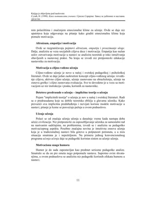 Knjiga je objavljena pod naslovom:
Сузић, Н. (1998). Како мотивисати ученике. Српско Сарајево: Завод за уџбенике и наставна
средства.



nim polazištima i značenjem emocionalne klime za učenje. Ovde se daje niz
uputstava koja odgovaraju na pitanje kako graditi emocionalnu klimu koja
pomaže motivaciju.

    Altruizam, empatija i motivacija
    Ovde se razgraničavaju pojmovi altruizam, empatija i preuzimanje uloge.
Dalje, analizira se veza socijalnih ciljeva dece i motivacija. Empatija kao nužan
uslov ostvarivanja motivacije u nastavi se analizira teoretski p reko istraživanja
obavljenih u nastavnoj praksi. Na kraju se izvodi niz pretpostavki edukacije
nastavnika za motivaciju.

    Motivacija u ciljno-vođeno učenju
     Ciljno-vođeno učenje je novo u našoj i svetskoj pedagoškoj i psihološkoj
literaturi. Ovde se daje jedan zaokruženi koncept ciljno-vođenog učenja: izvođe-
nje ciljeva, aktivno ciljno učenje, učenje zasnovano na obrazloženju, učenje na
osnovu greške i ciljno zasnovana evaluacija. Sve to dovedeno je u vezu sa moti-
vacijom uz niz instrukcija i pouka, korisnih za nastavnike.

    Detetove predrasude o učenju – implicitne teorije o učenju
    Pojam "implicitnih teorija" o učenju je nov u našoj i svetskoj literaturi. Radi
se o predrasudama koje su dobile teoretska obličja u glavama učenika. Kako
prevazići ova implicitna predubeđenja i razvijati korisne modele motivacije u
nastavi, pitanje je kome se posvećuje pažnja u ovom podnaslovu.

    Učenje učenja
    Polazi se od značaja učenja učenja u današnje vreme kada nastupa doba
učeće civilizacije. Niz pretpostavki za osposobljavanje učenika za samostalni rad
na nastvanim sadržajima, na problemima, izvodi se i analizira sa pedagoško
motivaciopnog aspekta. Posebno značajna novina je intuitivna osnova učenja
koja je u tradicionalnoj nastavi bila gotovo u potpunosti potisnuta, a u nizu
situacija smatrana je i nepoželjnom. Na primeru jednog konvencionalnog
programa učenja učenja daje se pedagoški koristan sistem za učenje učenja.

    Motivaciona snaga humora
    Humor je do sada zapostavljan kao predmet seriozne pedagoške analize.
Smatralo se da on pre ometa nego potpomaže nastavu. Suprotno ovim shvata-
njima, u ovom podnaslovu se analizira niz pedagoški korisnih efekata humora u
nastavi.




                                          11
 